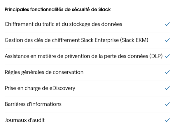 Les principales fonctionnalités de sécurité Slack sont le chiffrement des données, la gestion des clés de chiffrement Slack Enterprise, la prévention de la perte des données, ou encore les journaux d’audit.